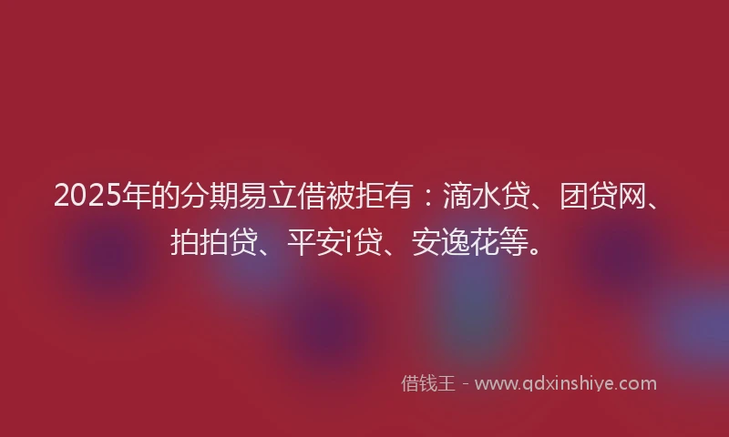 2025年的分期易立借被拒有：滴水贷、团贷网、拍拍贷、平安i贷、安逸花等。