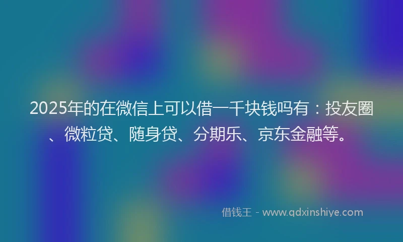 2025年的在微信上可以借一千块钱吗有：投友圈、微粒贷、随身贷、分期乐、京东金融等。