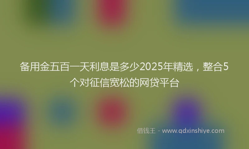 备用金五百一天利息是多少2025年精选，整合5个对征信宽松的网贷平台