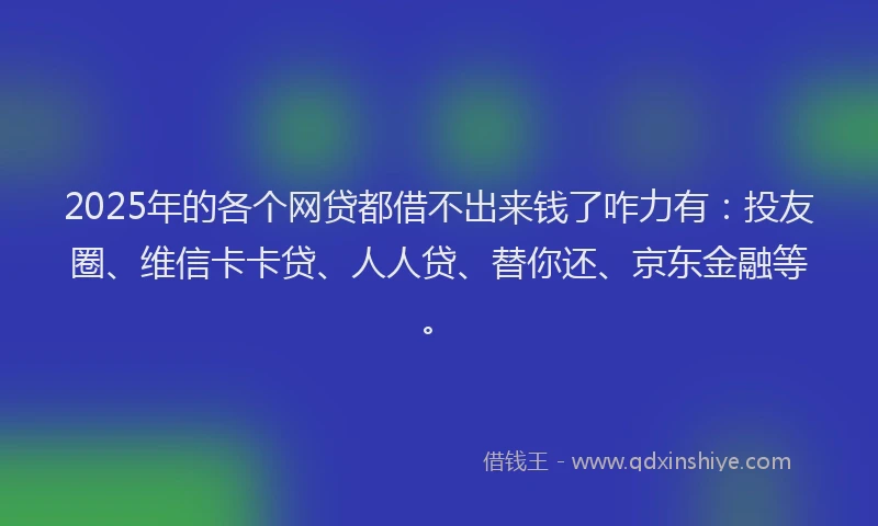 2025年的各个网贷都借不出来钱了咋力有：投友圈、维信卡卡贷、人人贷、替你还、京东金融等。