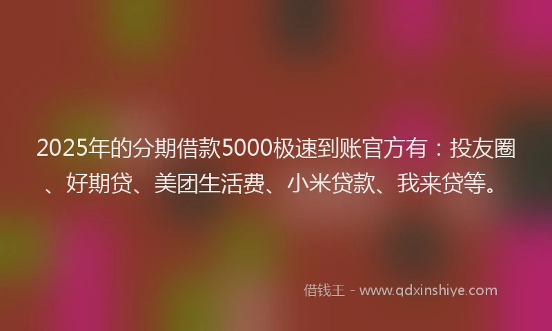 2025年的分期借款5000极速到账官方有：投友圈、好期贷、美团生活费、小米贷款、我来贷等。