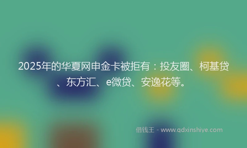 2025年的华夏网申金卡被拒有：投友圈、柯基贷、东方汇、e微贷、安逸花等。