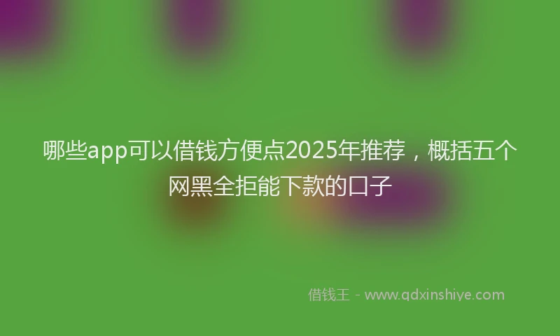 哪些app可以借钱方便点2025年推荐，概括五个网黑全拒能下款的口子