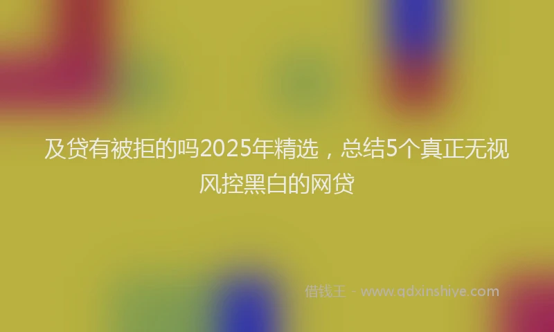 及贷有被拒的吗2025年精选，总结5个真正无视风控黑白的网贷