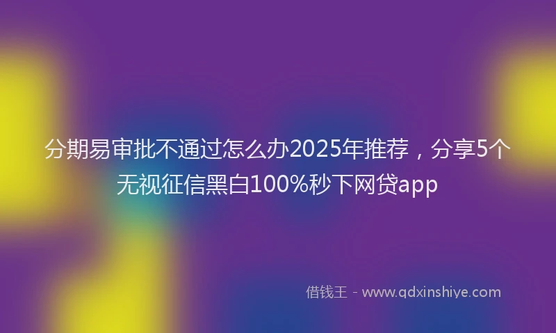 分期易审批不通过怎么办2025年推荐，分享5个无视征信黑白100%秒下网贷app