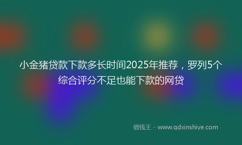 小金猪贷款下款多长时间2025年推荐，罗列5个综合评分不足也能下款的网贷