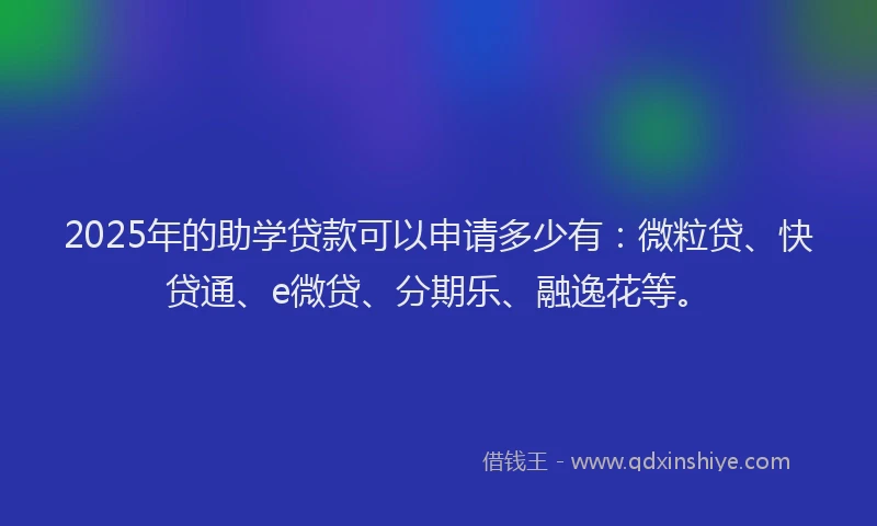 2025年的助学贷款可以申请多少有：微粒贷、快贷通、e微贷、分期乐、融逸花等。