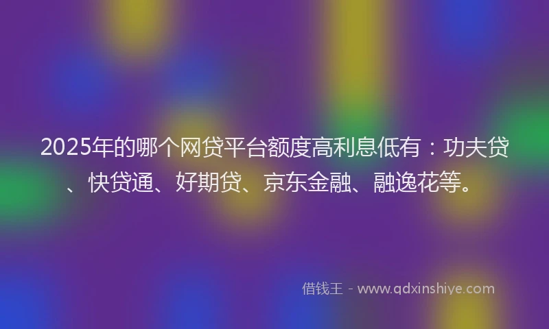 2025年的哪个网贷平台额度高利息低有：功夫贷、快贷通、好期贷、京东金融、融逸花等。
