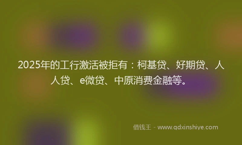 2025年的工行激活被拒有：柯基贷、好期贷、人人贷、e微贷、中原消费金融等。