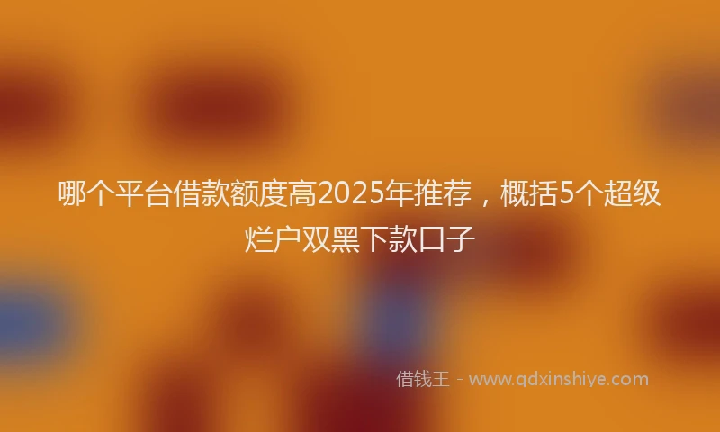 哪个平台借款额度高2025年推荐，概括5个超级烂户双黑下款口子