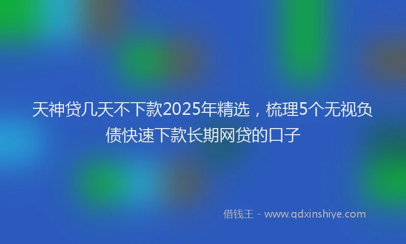 天神贷几天不下款2025年精选，梳理5个无视负债快速下款长期网贷的口子