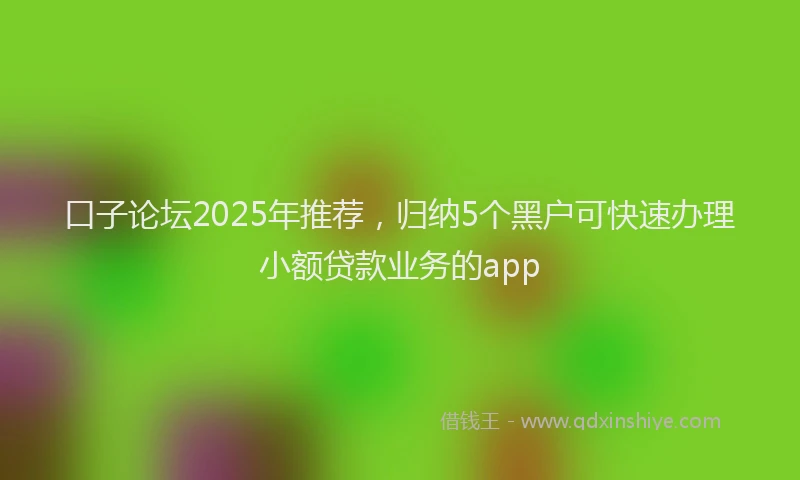 口子论坛2025年推荐，归纳5个黑户可快速办理小额贷款业务的app