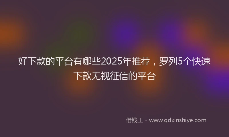 好下款的平台有哪些2025年推荐，罗列5个快速下款无视征信的平台