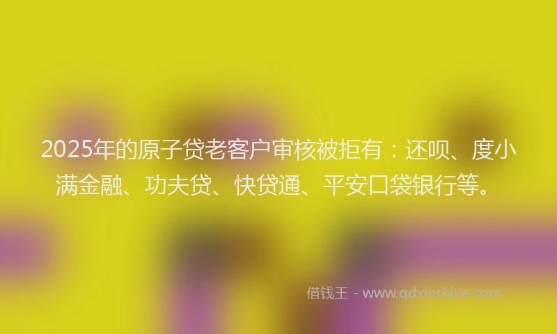 2025年的原子贷老客户审核被拒有：还呗、度小满金融、功夫贷、快贷通、平安口袋银行等。