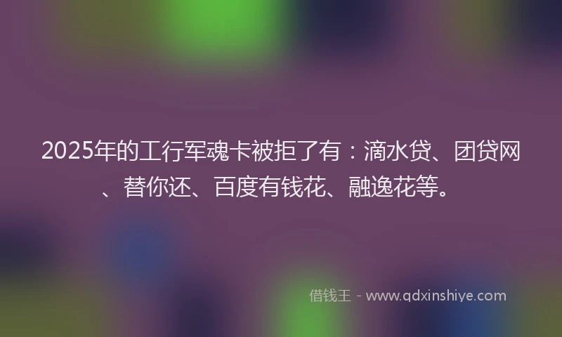 2025年的工行军魂卡被拒了有：滴水贷、团贷网、替你还、百度有钱花、融逸花等。