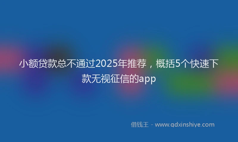小额贷款总不通过2025年推荐，概括5个快速下款无视征信的app