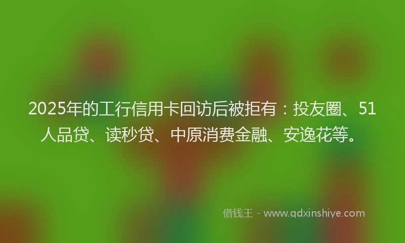 2025年的工行信用卡回访后被拒有：投友圈、51人品贷、读秒贷、中原消费金融、安逸花等。