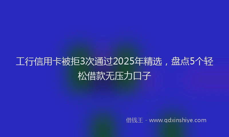 工行信用卡被拒3次通过2025年精选，盘点5个轻松借款无压力口子