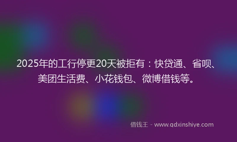 2025年的工行停更20天被拒有：快贷通、省呗、美团生活费、小花钱包、微博借钱等。