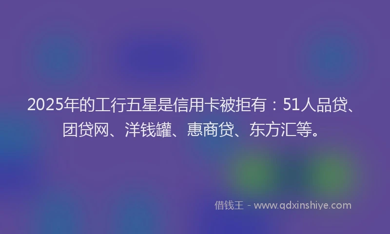 2025年的工行五星是信用卡被拒有：51人品贷、团贷网、洋钱罐、惠商贷、东方汇等。