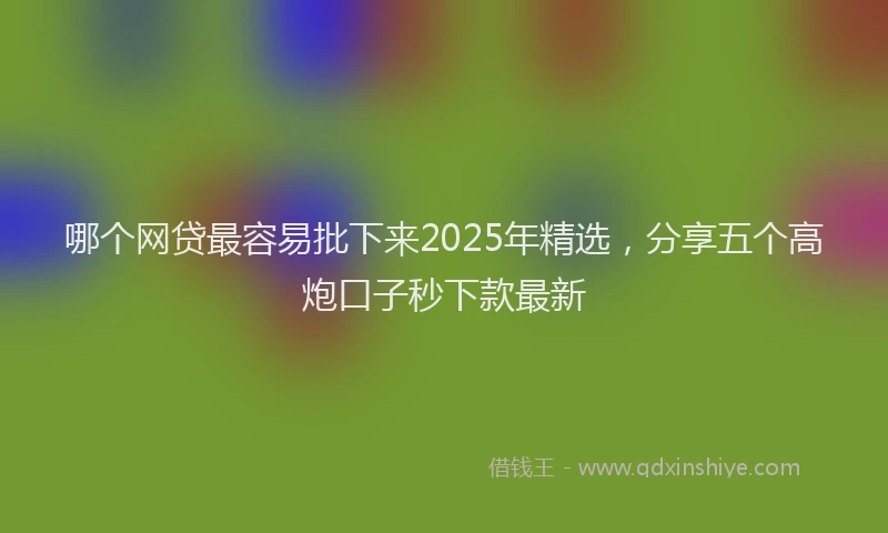 哪个网贷最容易批下来2025年精选，分享五个高炮口子秒下款最新