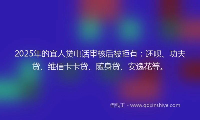 2025年的宜人贷电话审核后被拒有：还呗、功夫贷、维信卡卡贷、随身贷、安逸花等。