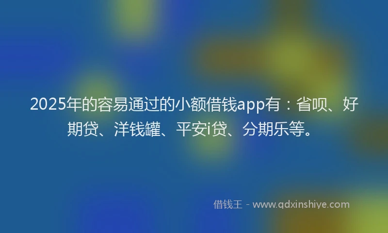 2025年的容易通过的小额借钱app有：省呗、好期贷、洋钱罐、平安i贷、分期乐等。
