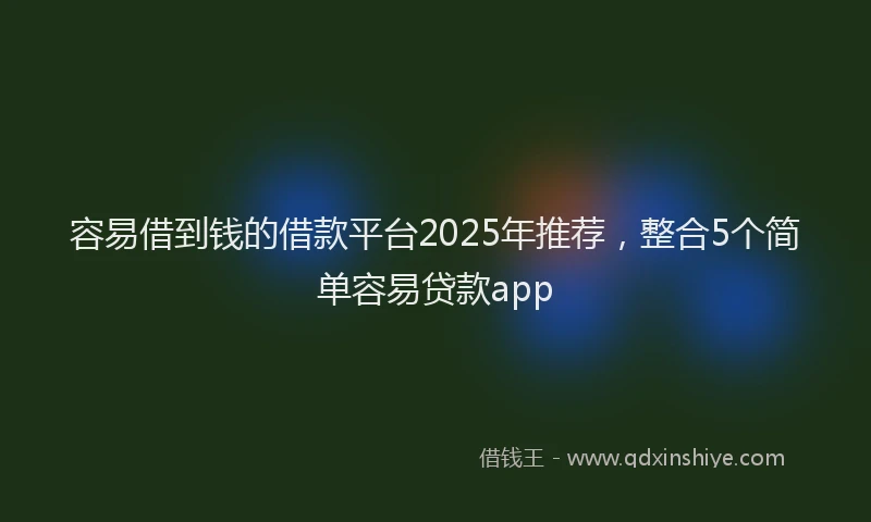 容易借到钱的借款平台2025年推荐，整合5个简单容易贷款app