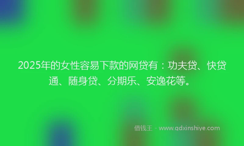 2025年的女性容易下款的网贷有：功夫贷、快贷通、随身贷、分期乐、安逸花等。