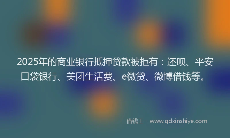 2025年的商业银行抵押贷款被拒有：还呗、平安口袋银行、美团生活费、e微贷、微博借钱等。