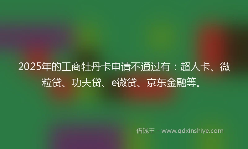 2025年的工商牡丹卡申请不通过有：超人卡、微粒贷、功夫贷、e微贷、京东金融等。
