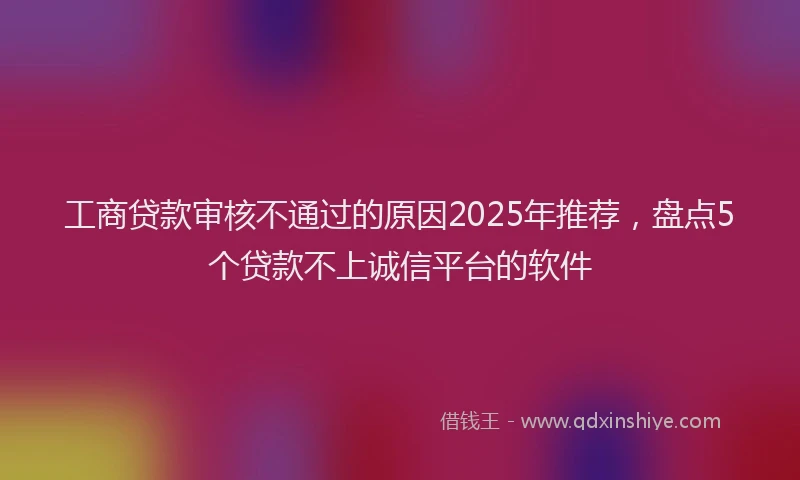 工商贷款审核不通过的原因2025年推荐，盘点5个贷款不上诚信平台的软件