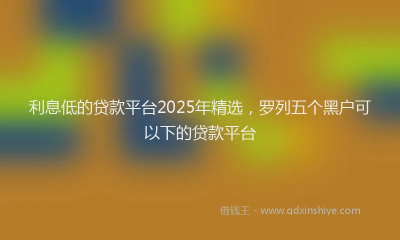 利息低的贷款平台2025年精选，罗列五个黑户可以下的贷款平台