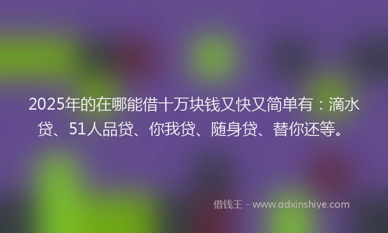 2025年的在哪能借十万块钱又快又简单有：滴水贷、51人品贷、你我贷、随身贷、替你还等。