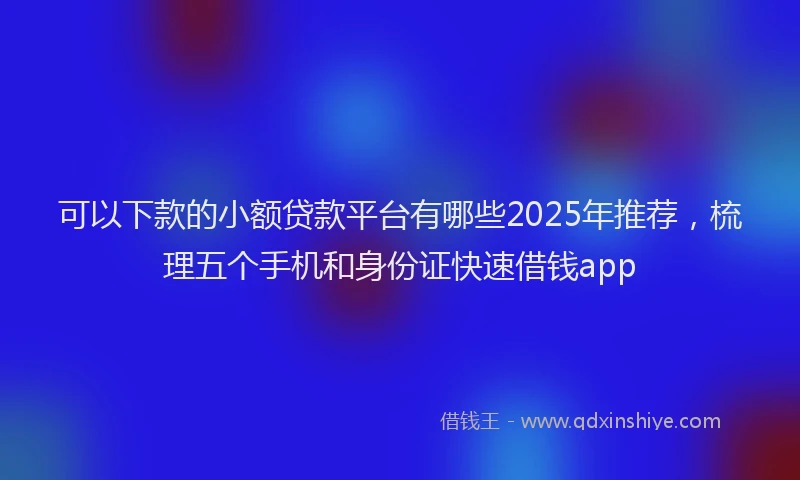 可以下款的小额贷款平台有哪些2025年推荐，梳理五个手机和身份证快速借钱app