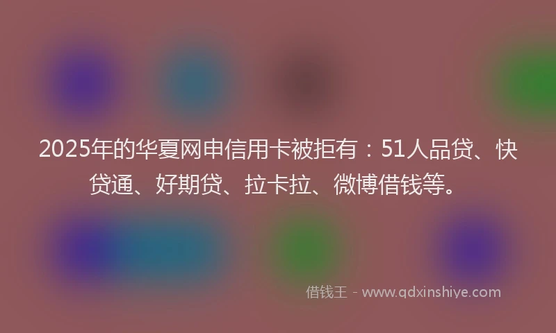 2025年的华夏网申信用卡被拒有：51人品贷、快贷通、好期贷、拉卡拉、微博借钱等。