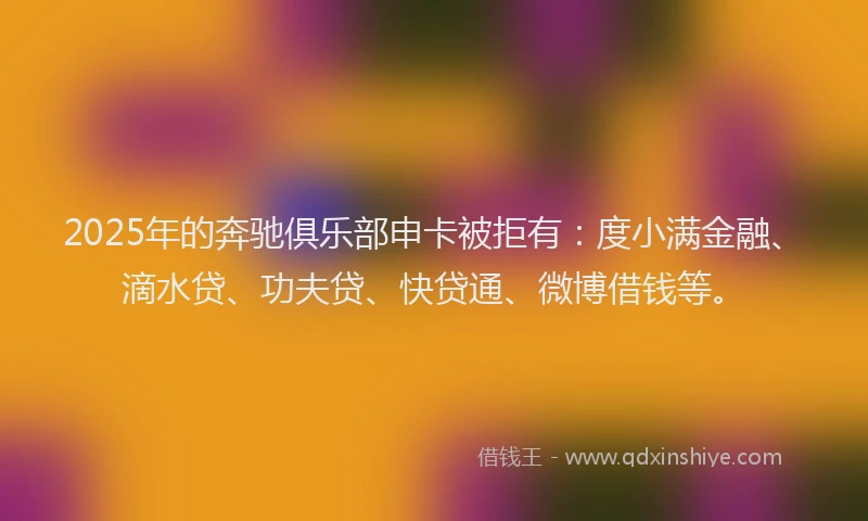 2025年的奔驰俱乐部申卡被拒有：度小满金融、滴水贷、功夫贷、快贷通、微博借钱等。