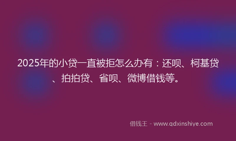 2025年的小贷一直被拒怎么办有：还呗、柯基贷、拍拍贷、省呗、微博借钱等。
