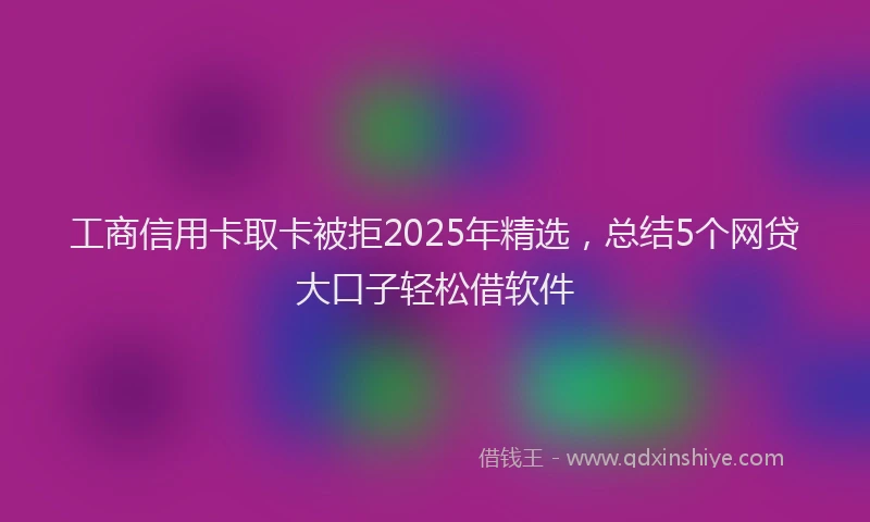 工商信用卡取卡被拒2025年精选，总结5个网贷大口子轻松借软件