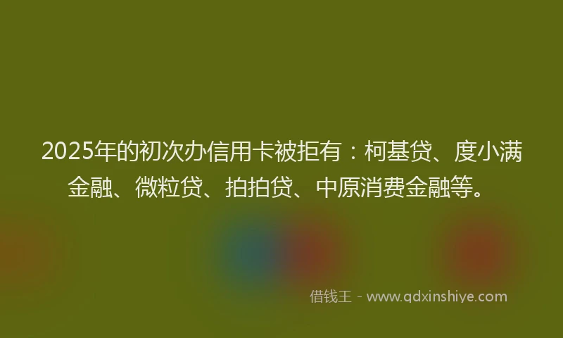 2025年的初次办信用卡被拒有：柯基贷、度小满金融、微粒贷、拍拍贷、中原消费金融等。