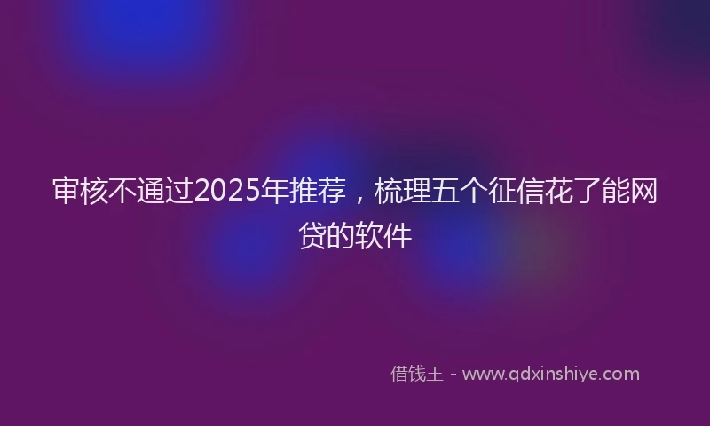 审核不通过2025年推荐，梳理五个征信花了能网贷的软件