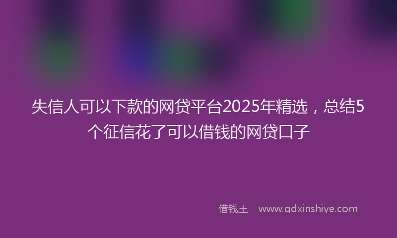 失信人可以下款的网贷平台2025年精选，总结5个征信花了可以借钱的网贷口子