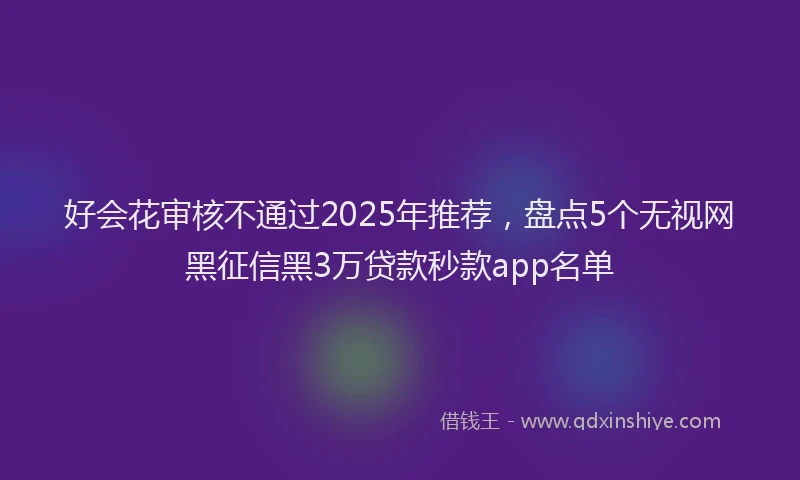 好会花审核不通过2025年推荐，盘点5个无视网黑征信黑3万贷款秒款app名单