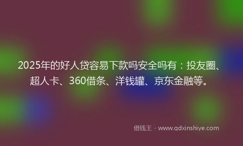 2025年的好人贷容易下款吗安全吗有：投友圈、超人卡、360借条、洋钱罐、京东金融等。