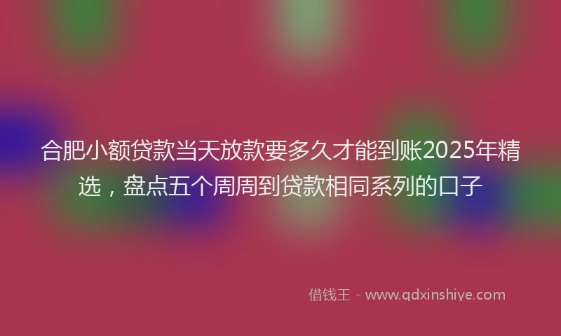 合肥小额贷款当天放款要多久才能到账2025年精选，盘点五个周周到贷款相同系列的口子