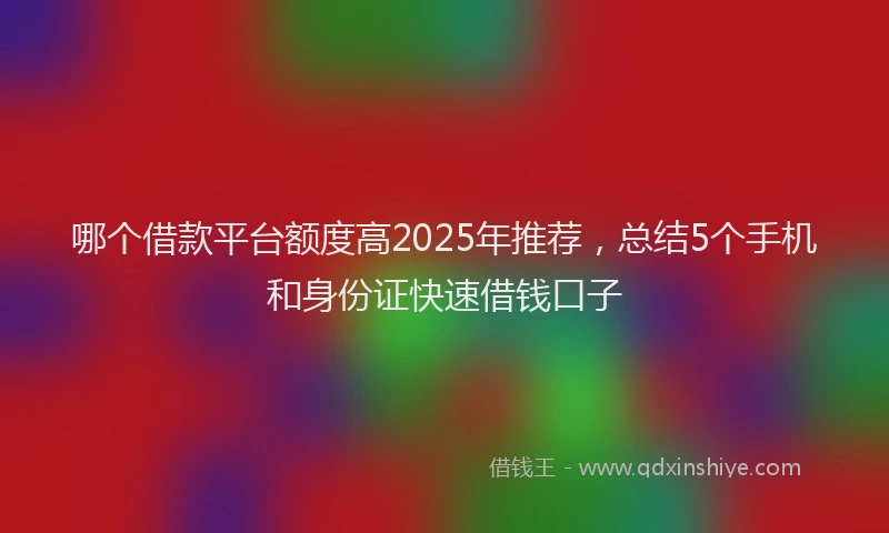 哪个借款平台额度高2025年推荐，总结5个手机和身份证快速借钱口子