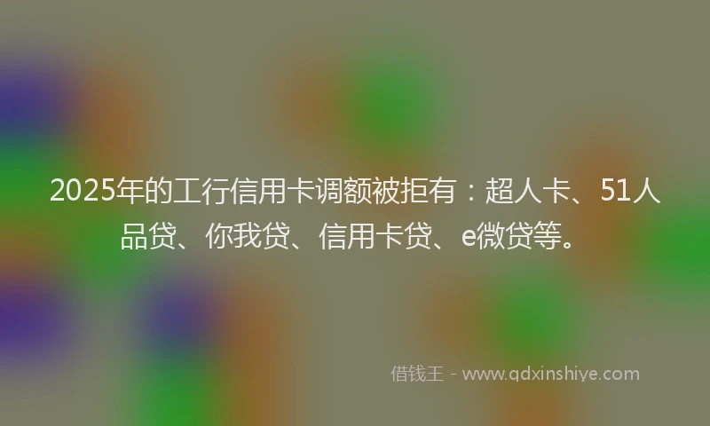 2025年的工行信用卡调额被拒有：超人卡、51人品贷、你我贷、信用卡贷、e微贷等。