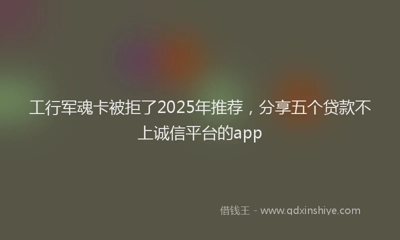 工行军魂卡被拒了2025年推荐，分享五个贷款不上诚信平台的app