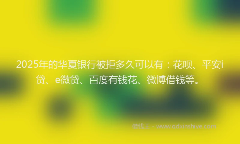 2025年的华夏银行被拒多久可以有：花呗、平安i贷、e微贷、百度有钱花、微博借钱等。