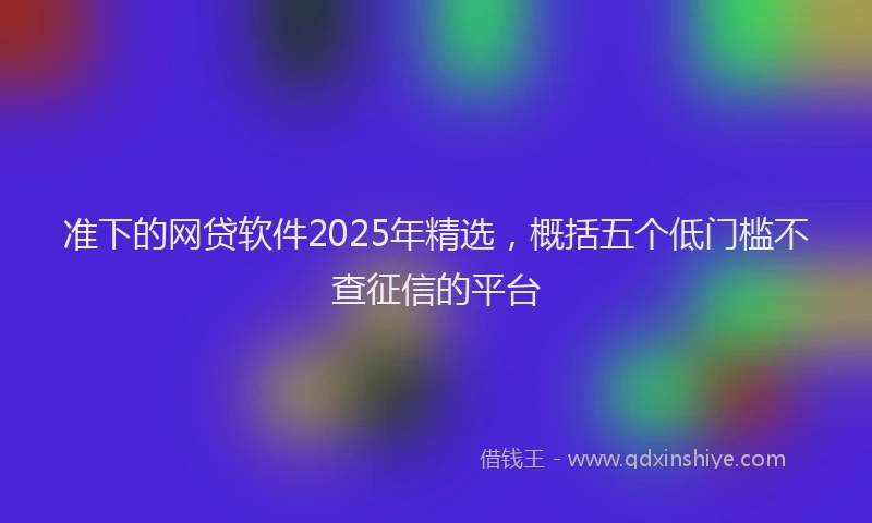 准下的网贷软件2025年精选，概括五个低门槛不查征信的平台